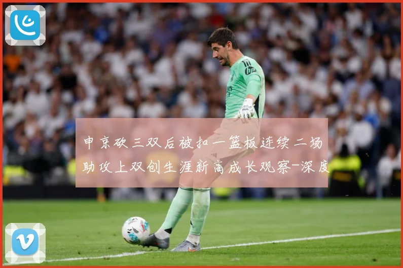 申京砍三双后被扣一篮板连续二场助攻上双创生涯新高成长观察-深度解析