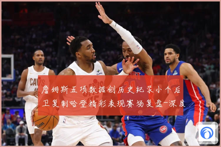 詹姆斯五项数据创历史纪录小个后卫复制哈登精彩表现赛场复盘-深度解析