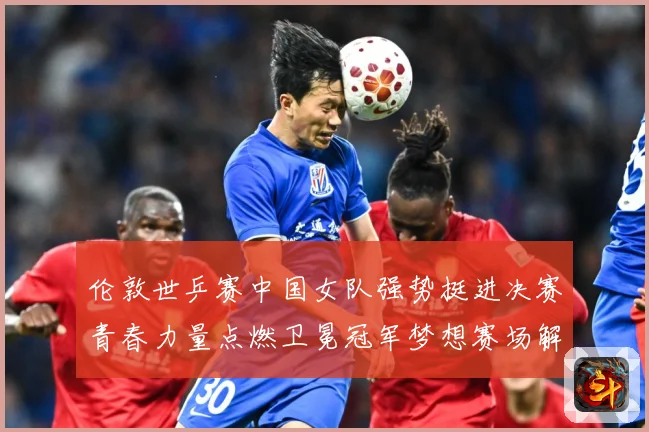伦敦世乒赛中国女队强势挺进决赛青春力量点燃卫冕冠军梦想赛场解读-深度解析