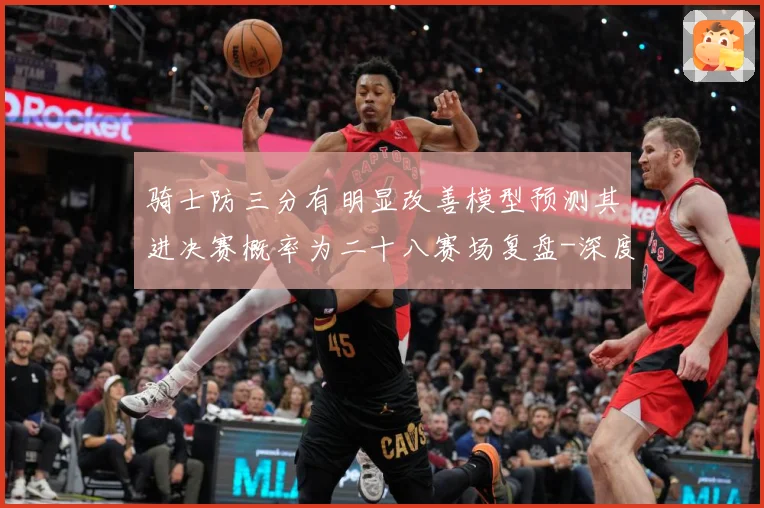 骑士防三分有明显改善模型预测其进决赛概率为二十八赛场复盘-深度解析