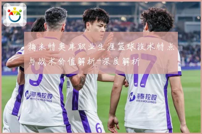 梅米特奥库职业生涯篮球技术特点与战术价值解析-深度解析